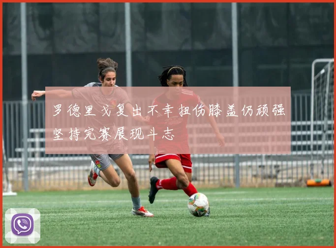 罗德里戈复出不幸扭伤膝盖仍顽强坚持完赛展现斗志