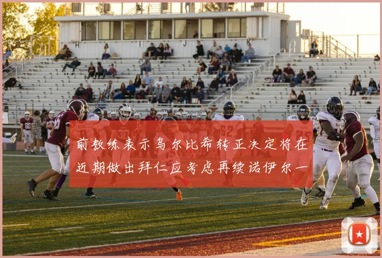 前教练表示乌尔比希转正决定将在近期做出拜仁应考虑再续诺伊尔一年合同
