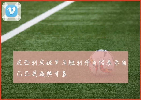 皮西利庆祝罗马胜利并自信表示自己已更成熟可靠