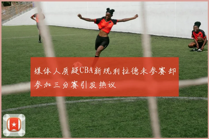 媒体人质疑CBA新规利拉德未参赛却参加三分赛引发热议