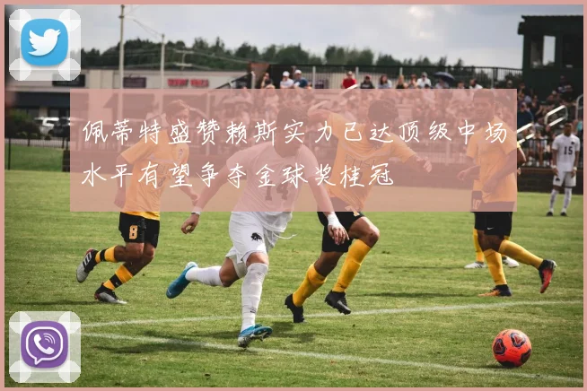 佩蒂特盛赞赖斯实力已达顶级中场水平有望争夺金球奖桂冠