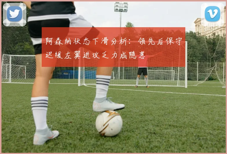 阿森纳状态下滑分析：领先后保守迟缓左翼进攻乏力成隐患