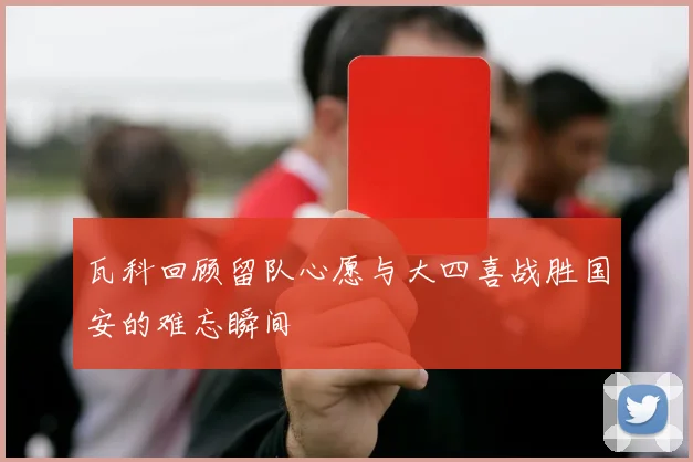 瓦科回顾留队心愿与大四喜战胜国安的难忘瞬间