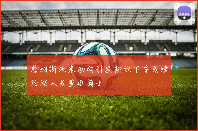 詹姆斯未来动向引发热议下季或续约湖人或重返骑士