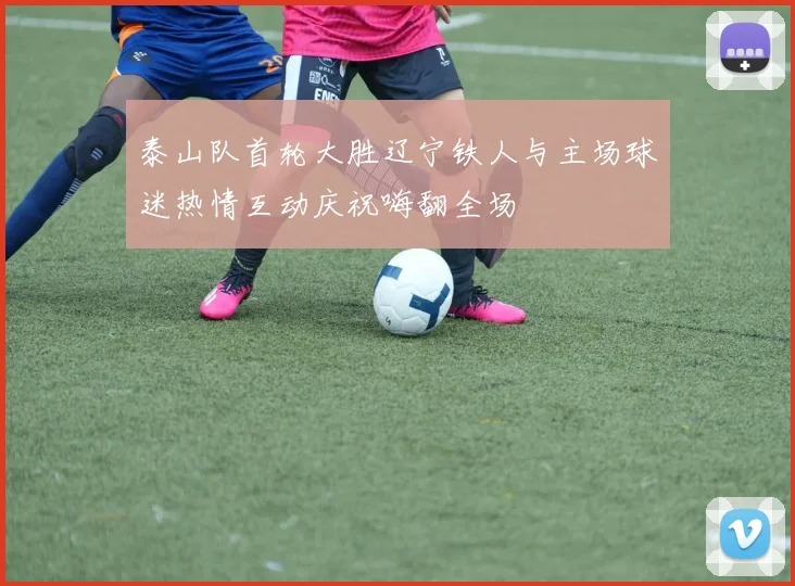 泰山队首轮大胜辽宁铁人与主场球迷热情互动庆祝嗨翻全场