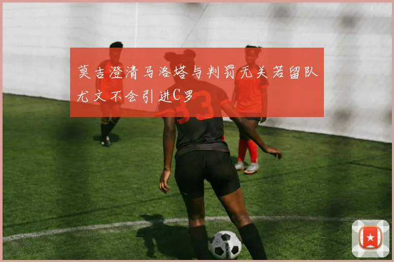 莫吉澄清马洛塔与判罚无关若留队尤文不会引进C罗
